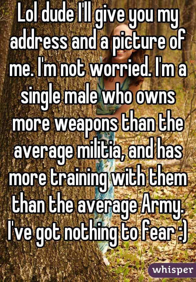 Lol dude I'll give you my address and a picture of me. I'm not worried. I'm a single male who owns more weapons than the average militia, and has more training with them than the average Army. I've got nothing to fear :)