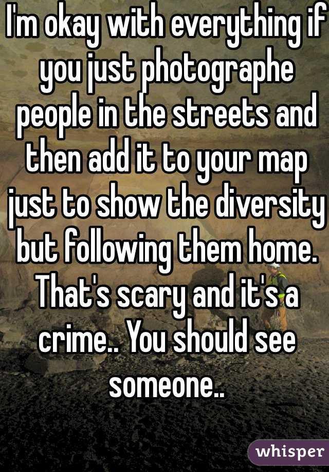 I'm okay with everything if you just photographe people in the streets and then add it to your map just to show the diversity but following them home. That's scary and it's a crime.. You should see someone.. 