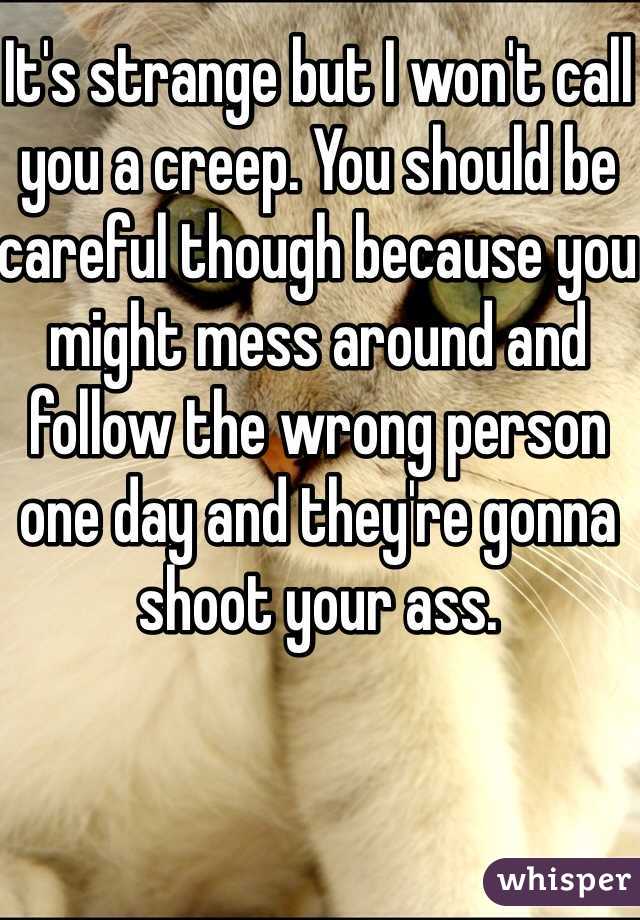 It's strange but I won't call you a creep. You should be careful though because you might mess around and follow the wrong person one day and they're gonna shoot your ass.