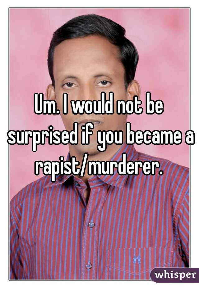 Um. I would not be surprised if you became a rapist/murderer. 