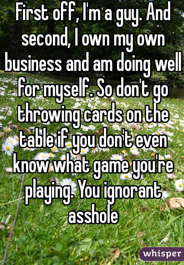 First off, I'm a guy. And second, I own my own business and am doing well for myself. So don't go throwing cards on the table if you don't even know what game you're playing. You ignorant asshole