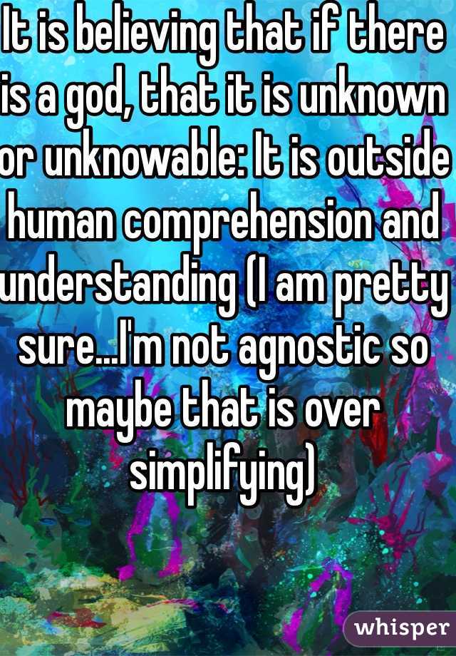 It is believing that if there is a god, that it is unknown or unknowable: It is outside human comprehension and understanding (I am pretty sure...I'm not agnostic so maybe that is over simplifying)
