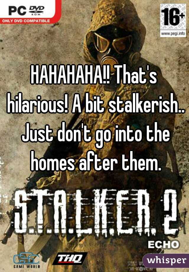 HAHAHAHA!! That's hilarious! A bit stalkerish.. Just don't go into the homes after them.