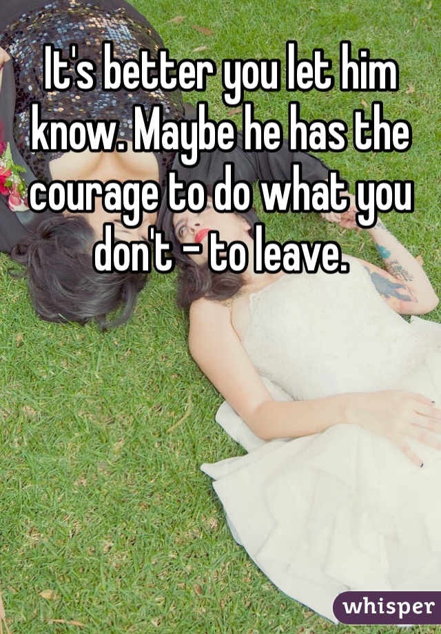 It's better you let him know. Maybe he has the courage to do what you don't - to leave. 