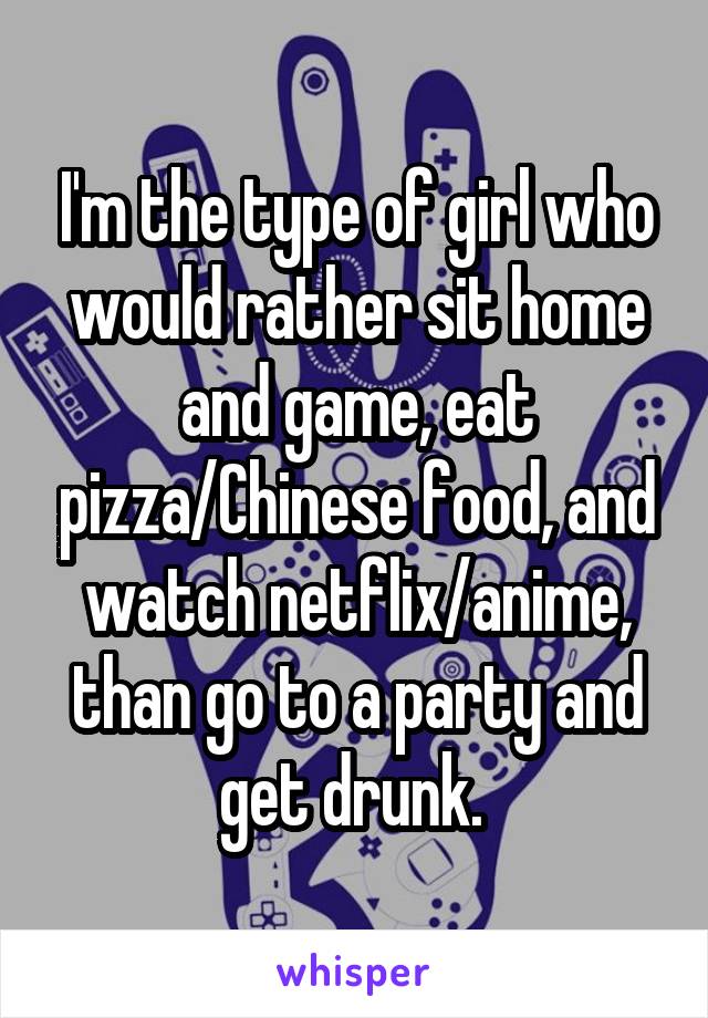 I'm the type of girl who would rather sit home and game, eat pizza/Chinese food, and watch netflix/anime, than go to a party and get drunk. 