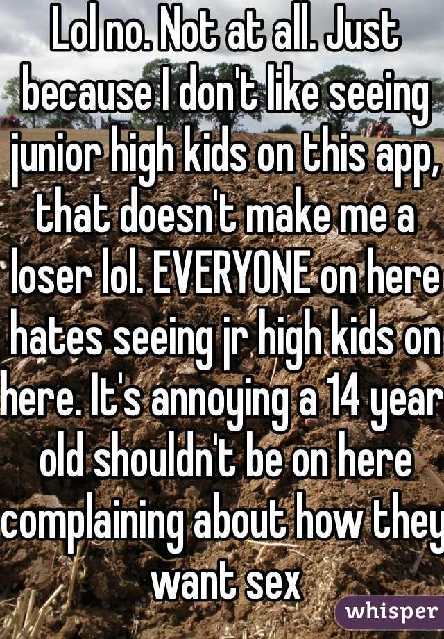 Lol no. Not at all. Just because I don't like seeing junior high kids on this app, that doesn't make me a loser lol. EVERYONE on here hates seeing jr high kids on here. It's annoying a 14 year old shouldn't be on here complaining about how they want sex 