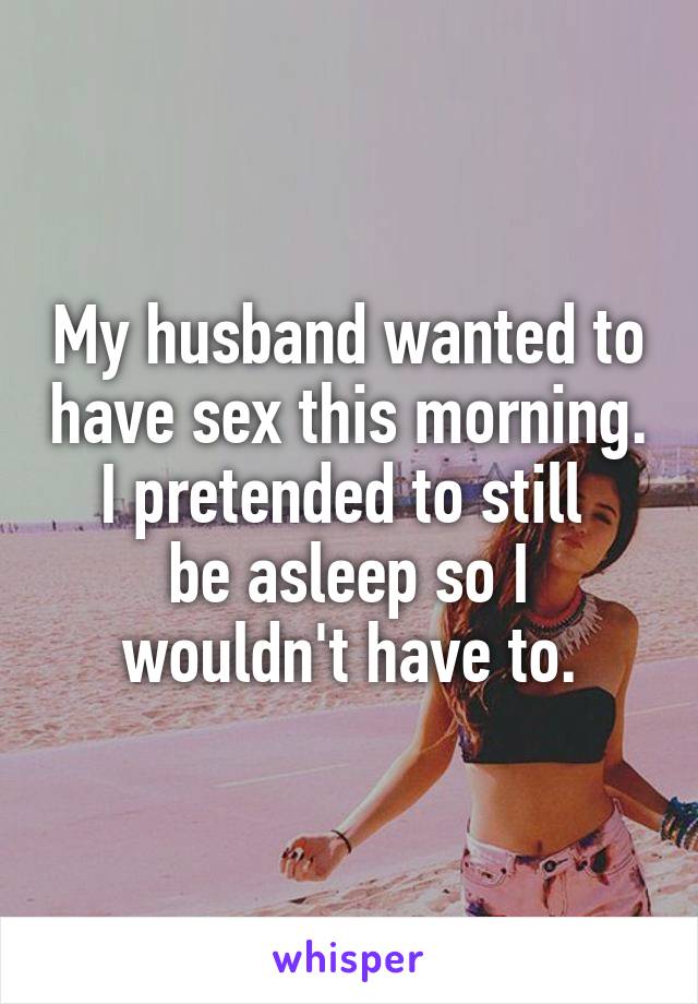 My husband wanted to have sex this morning. I pretended to still 
be asleep so I wouldn't have to.