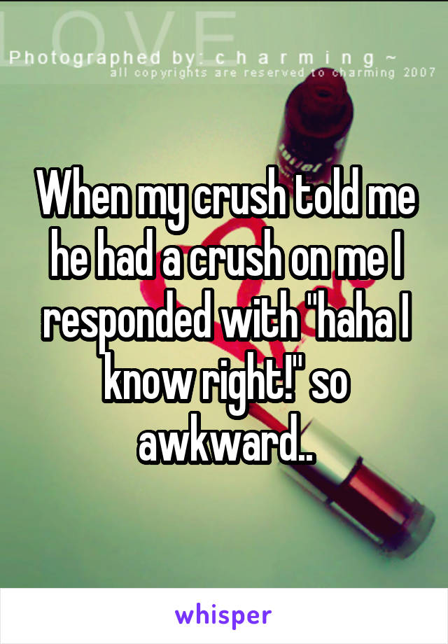 When my crush told me he had a crush on me I responded with "haha I know right!" so awkward..