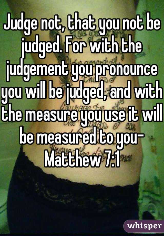 Judge not, that you not be judged. For with the judgement you pronounce you will be judged, and with the measure you use it will be measured to you-Matthew 7:1
