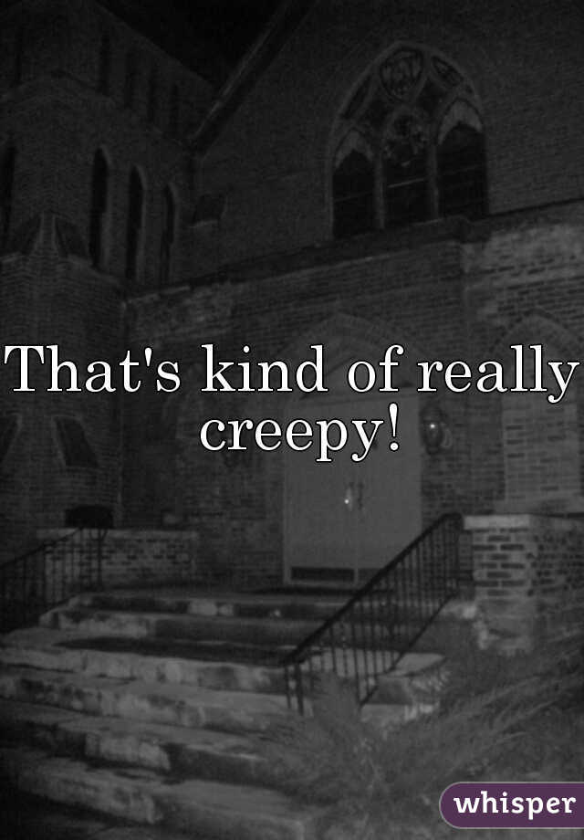 That's kind of really creepy!