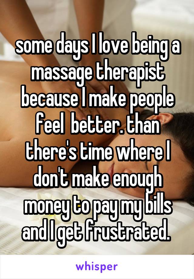 some days I love being a massage therapist because I make people feel  better. than there's time where I don't make enough money to pay my bills and I get frustrated. 