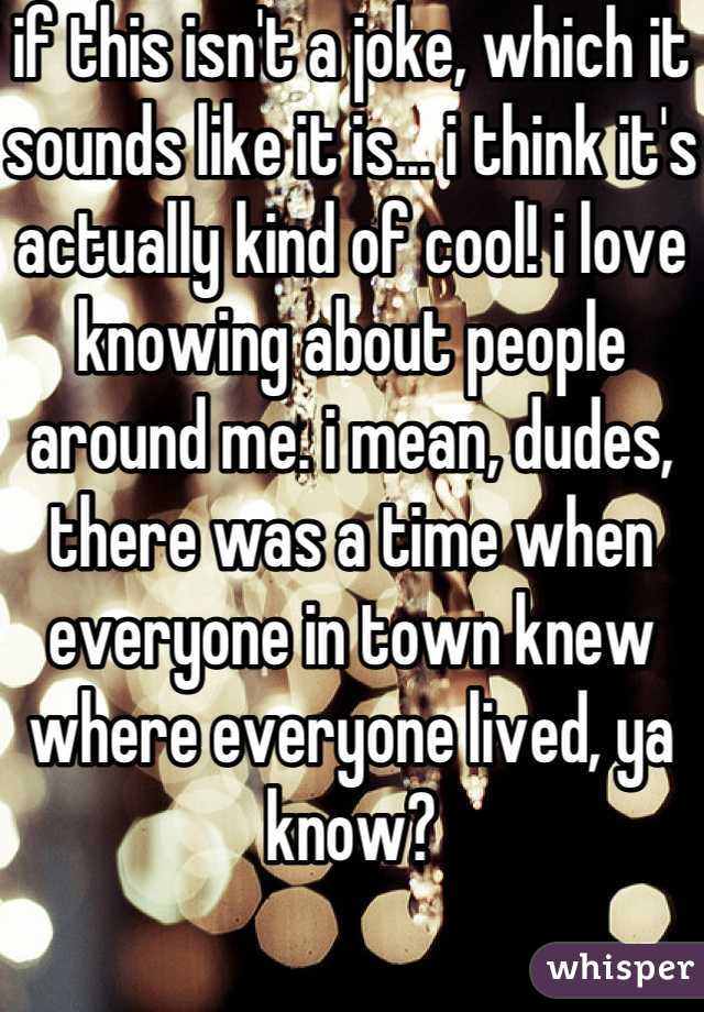 if this isn't a joke, which it sounds like it is... i think it's actually kind of cool! i love knowing about people around me. i mean, dudes, there was a time when everyone in town knew where everyone lived, ya know?