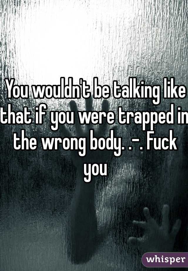 You wouldn't be talking like that if you were trapped in the wrong body. .-. Fuck you