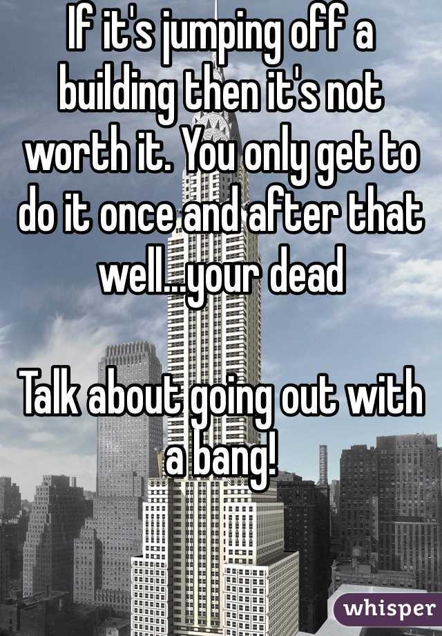 If it's jumping off a building then it's not worth it. You only get to do it once and after that well...your dead

Talk about going out with a bang!