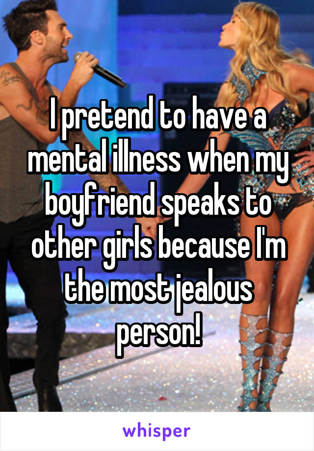 I pretend to have a mental illness when my boyfriend speaks to other girls because I'm the most jealous person!