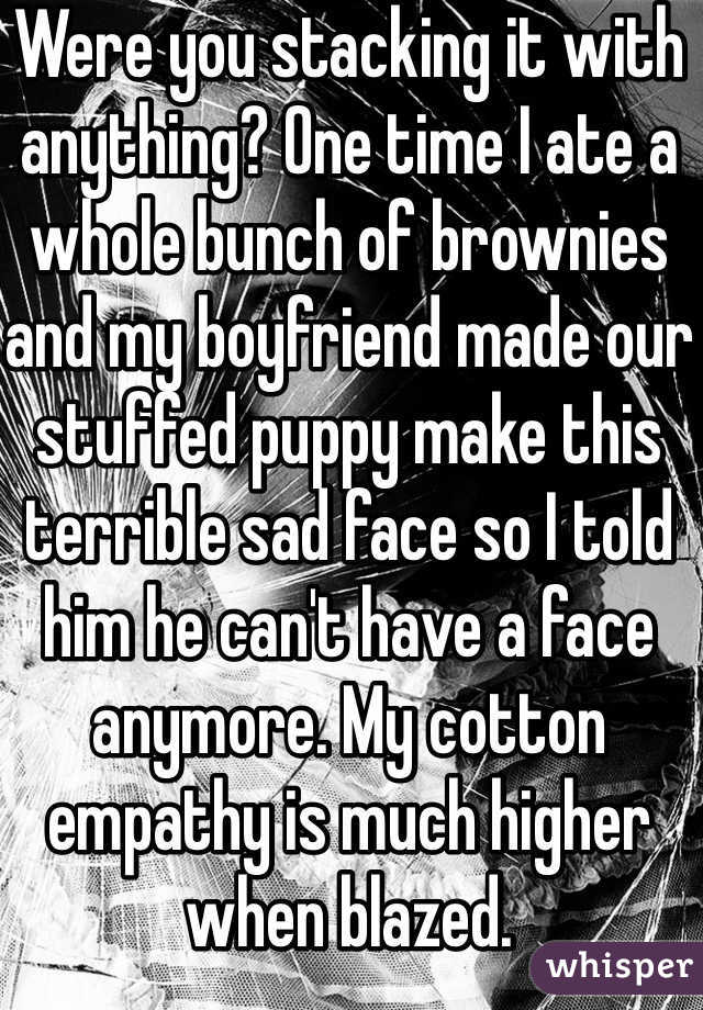 Were you stacking it with anything? One time I ate a whole bunch of brownies and my boyfriend made our stuffed puppy make this terrible sad face so I told him he can't have a face anymore. My cotton empathy is much higher when blazed.