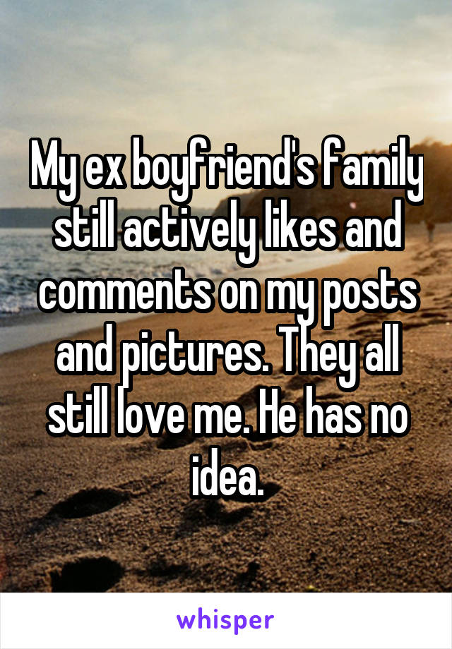 My ex boyfriend's family still actively likes and comments on my posts and pictures. They all still love me. He has no idea.