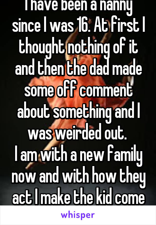 I have been a nanny since I was 16. At first I thought nothing of it and then the dad made some off comment about something and I was weirded out. 
I am with a new family now and with how they act I make the kid come downstairs(where the 