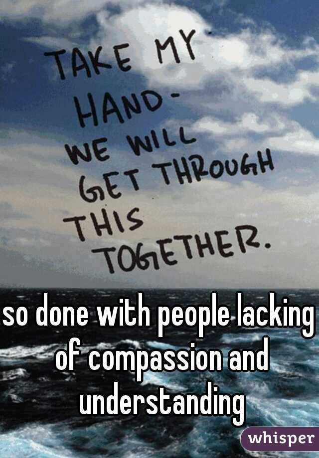 so done with people lacking of compassion and understanding