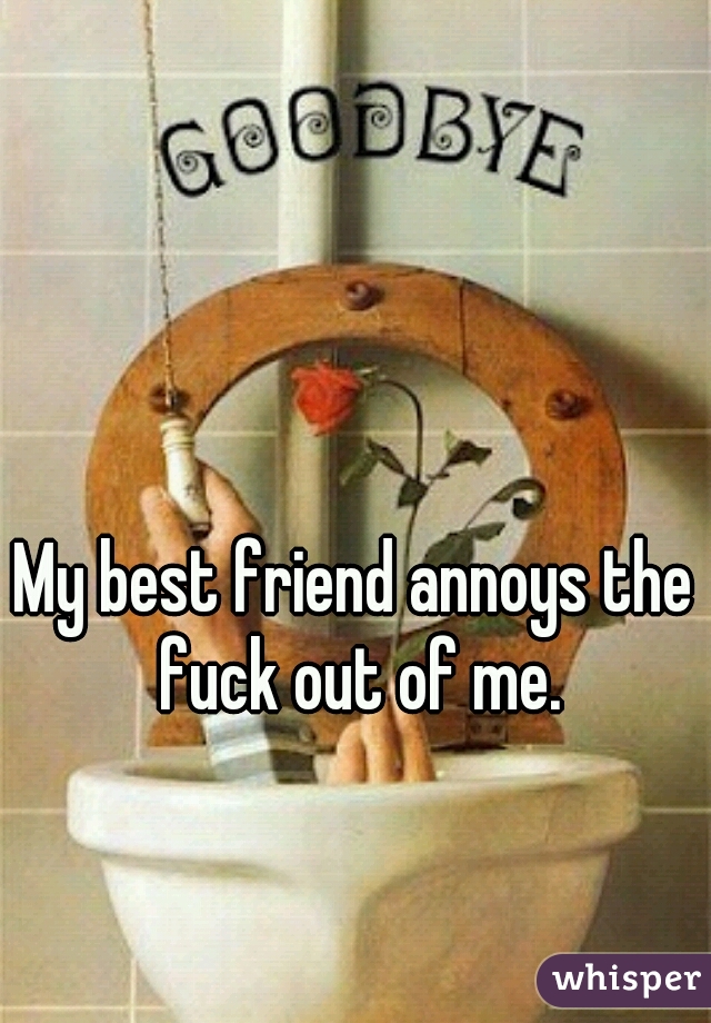 My best friend annoys the fuck out of me.