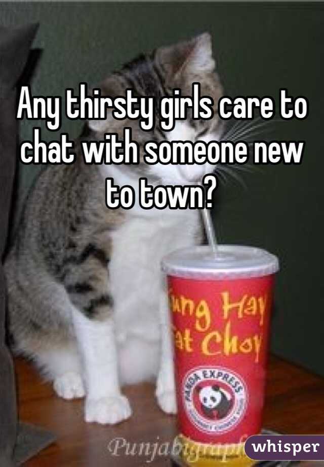 Any thirsty girls care to chat with someone new to town?