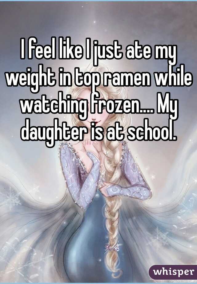 I feel like I just ate my weight in top ramen while watching frozen.... My daughter is at school. 