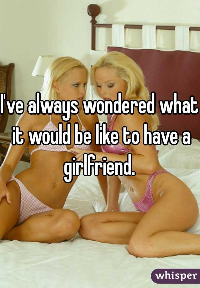 I've always wondered what it would be like to have a girlfriend. 