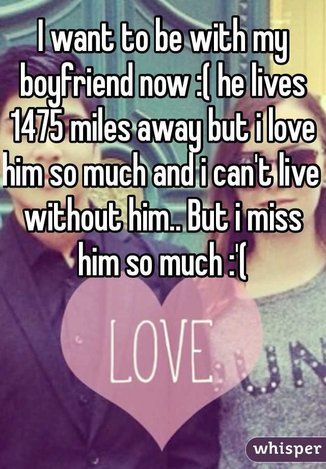 I want to be with my boyfriend now :( he lives 1475 miles away but i love him so much and i can't live without him.. But i miss him so much :'( 