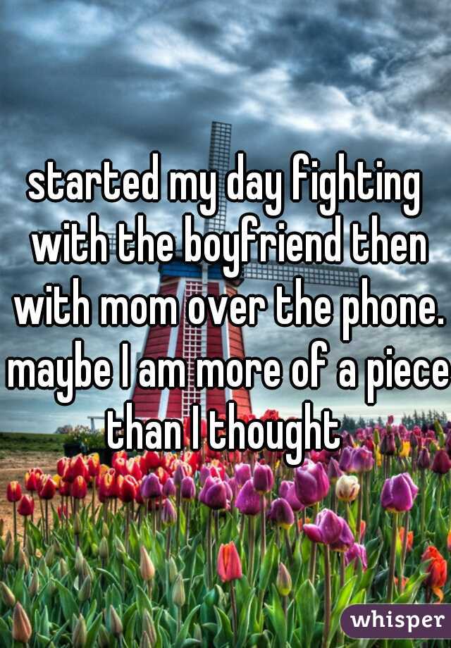 started my day fighting with the boyfriend then with mom over the phone. maybe I am more of a piece than I thought 