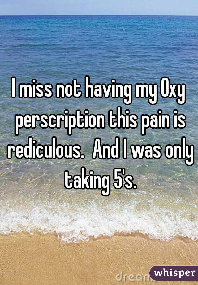 I miss not having my Oxy perscription this pain is rediculous.  And I was only taking 5's.