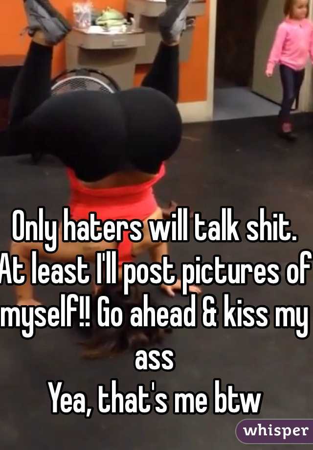 Only haters will talk shit. 
At least I'll post pictures of myself!! Go ahead & kiss my ass
Yea, that's me btw 