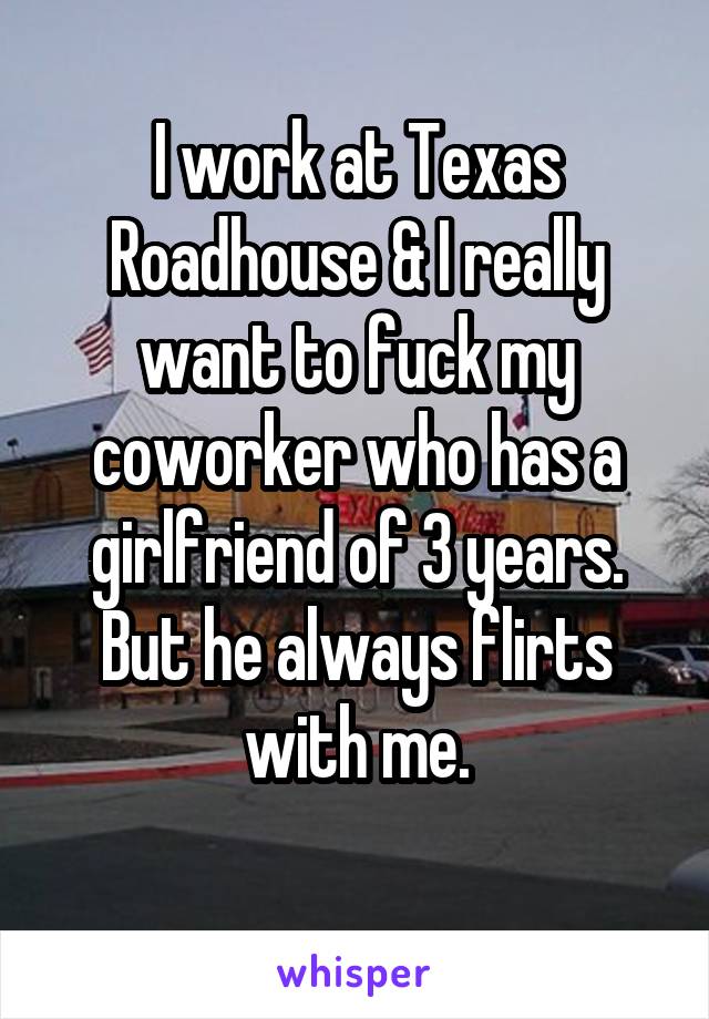 I work at Texas Roadhouse & I really want to fuck my coworker who has a girlfriend of 3 years. But he always flirts with me.

