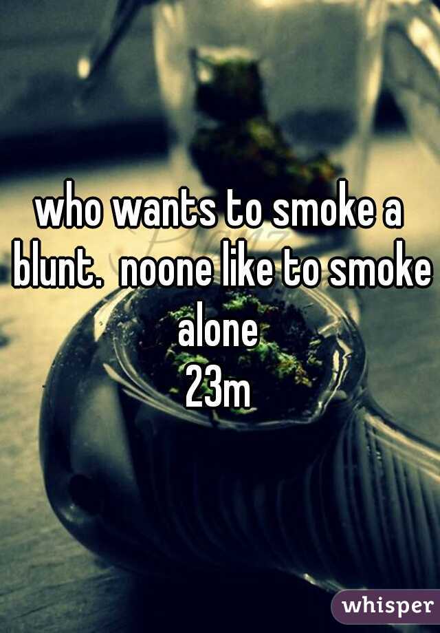 who wants to smoke a blunt.  noone like to smoke alone 
23m
