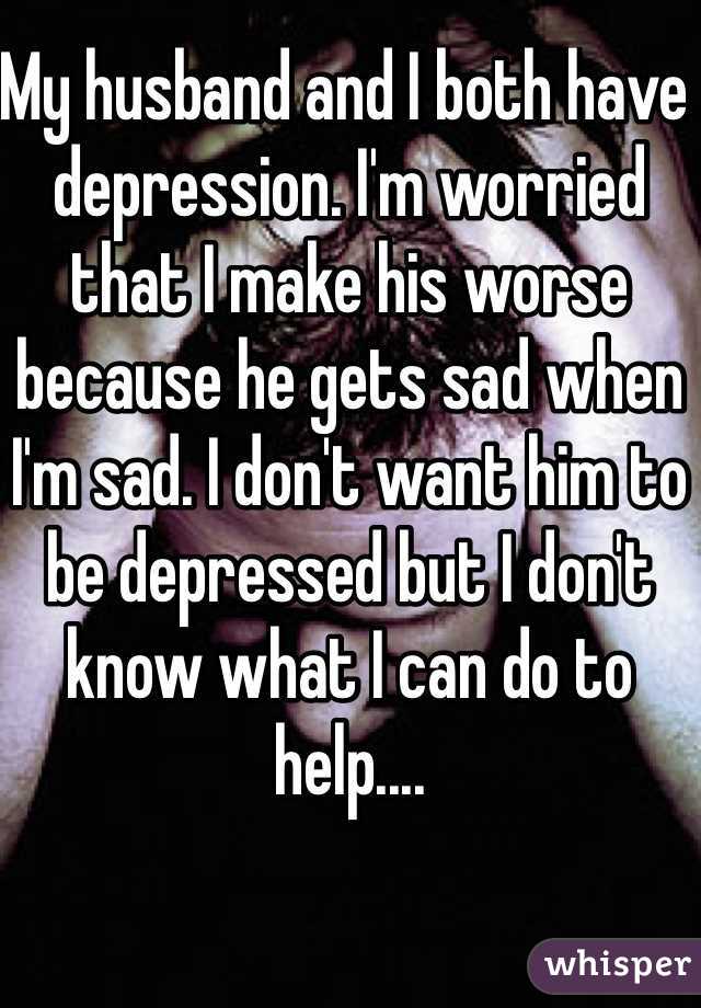 My husband and I both have depression. I'm worried that I make his worse because he gets sad when I'm sad. I don't want him to be depressed but I don't know what I can do to help....