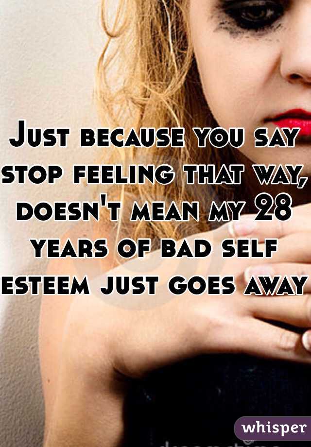 Just because you say stop feeling that way, doesn't mean my 28 years of bad self esteem just goes away