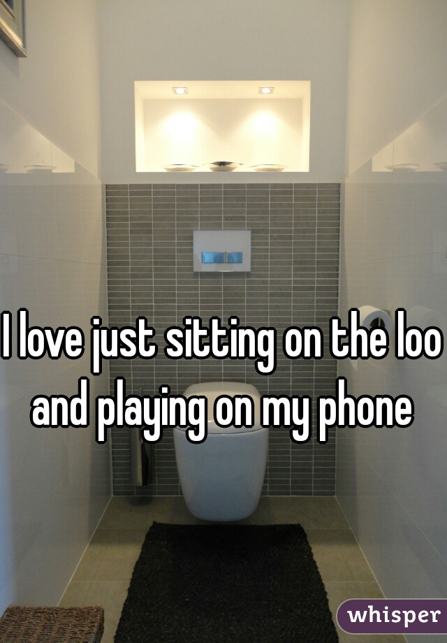 I love just sitting on the loo and playing on my phone 