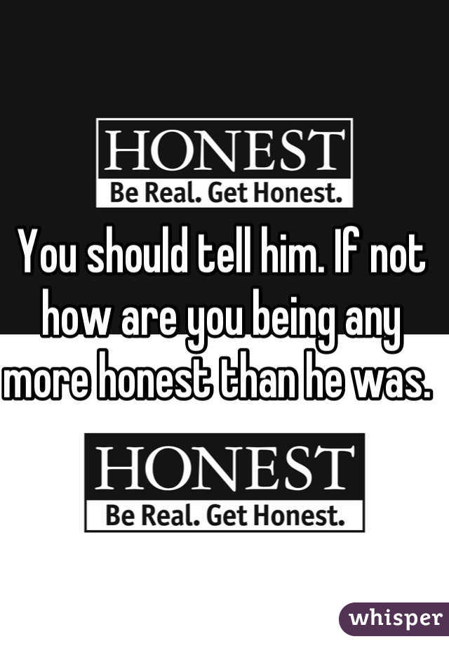 You should tell him. If not how are you being any more honest than he was. 