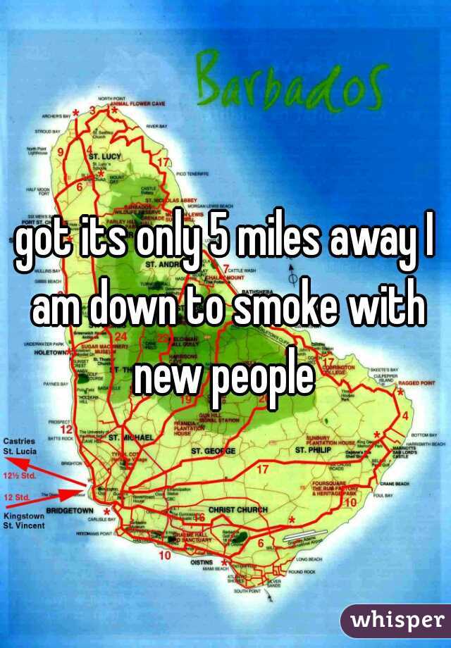 got its only 5 miles away I am down to smoke with new people 
