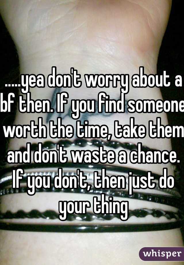 .....yea don't worry about a bf then. If you find someone worth the time, take them and don't waste a chance. If you don't, then just do your thing
