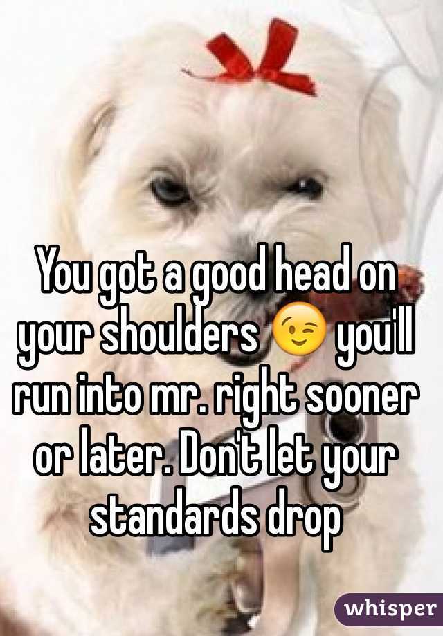 You got a good head on your shoulders 😉 you'll run into mr. right sooner or later. Don't let your standards drop