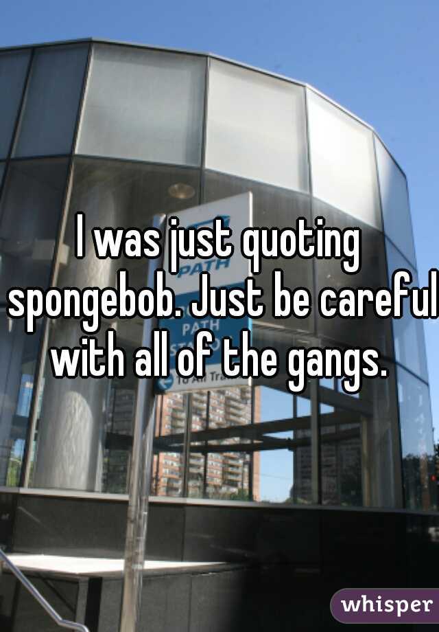 I was just quoting spongebob. Just be careful with all of the gangs. 