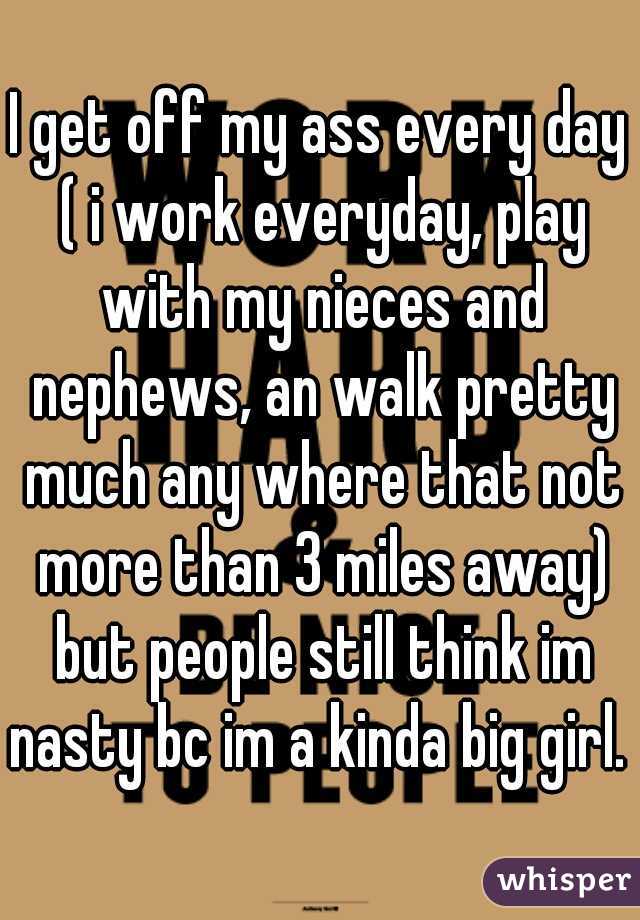 I get off my ass every day ( i work everyday, play with my nieces and nephews, an walk pretty much any where that not more than 3 miles away) but people still think im nasty bc im a kinda big girl. 