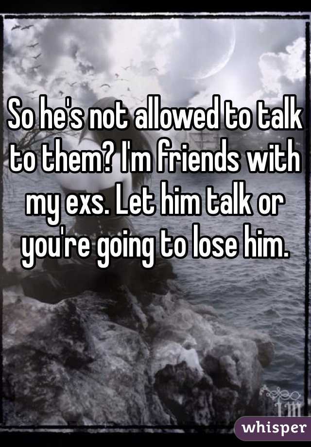 So he's not allowed to talk to them? I'm friends with my exs. Let him talk or you're going to lose him.