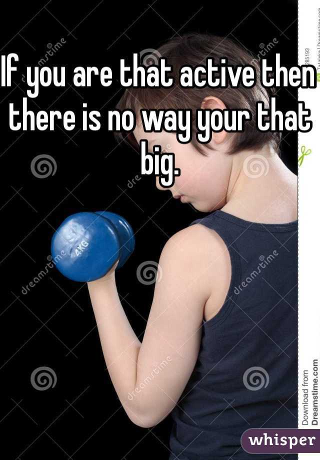 If you are that active then there is no way your that big. 
