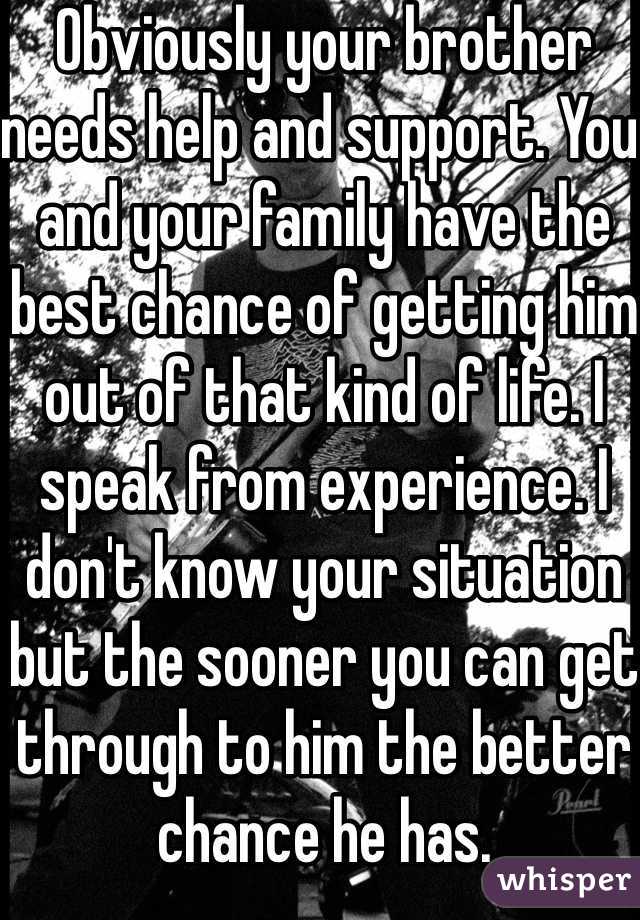 Obviously your brother needs help and support. You and your family have the best chance of getting him out of that kind of life. I speak from experience. I don't know your situation but the sooner you can get through to him the better chance he has.
