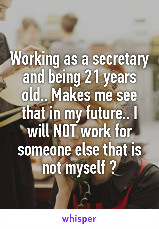 Working as a secretary and being 21 years old.. Makes me see that in my future.. I will NOT work for someone else that is not myself 👊
