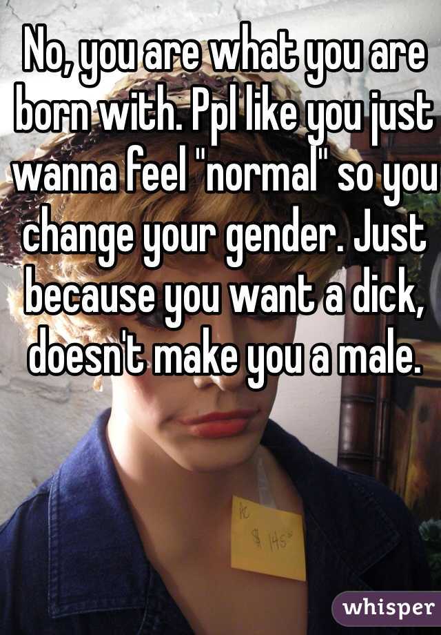 No, you are what you are born with. Ppl like you just wanna feel "normal" so you change your gender. Just because you want a dick, doesn't make you a male.