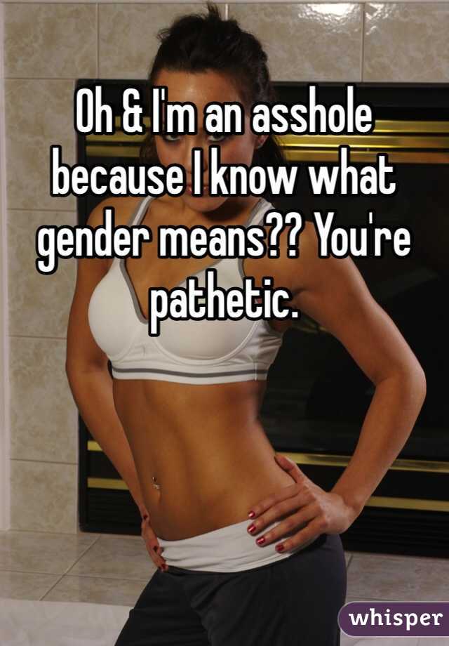 Oh & I'm an asshole because I know what  gender means?? You're pathetic. 