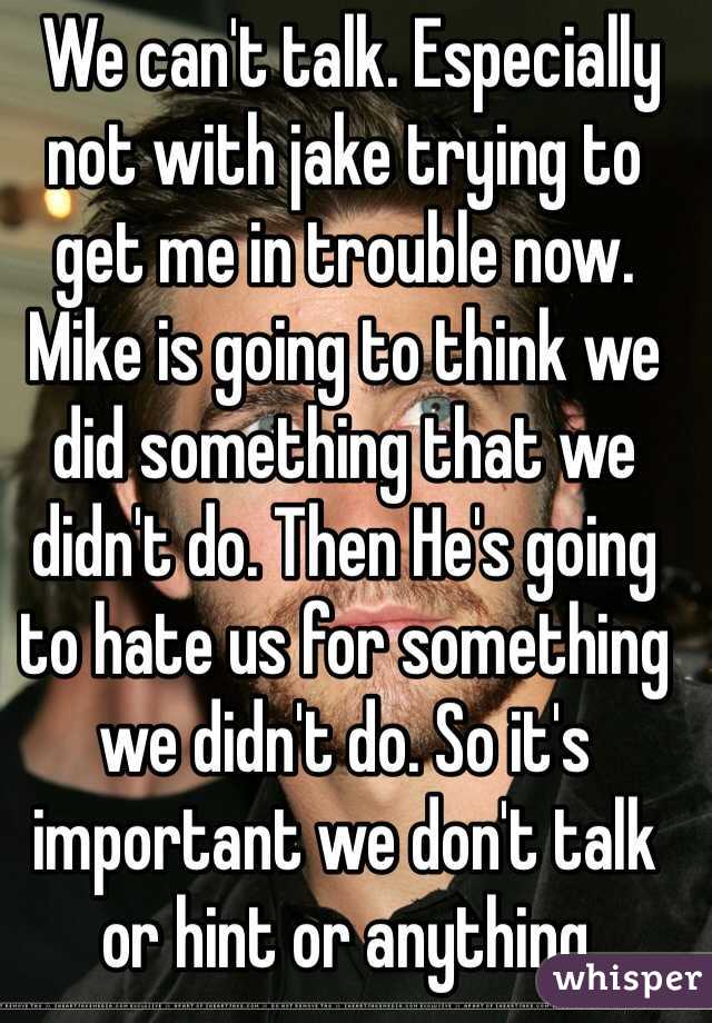  We can't talk. Especially not with jake trying to 
get me in trouble now. Mike is going to think we did something that we didn't do. Then He's going to hate us for something 
we didn't do. So it's important we don't talk or hint or anything