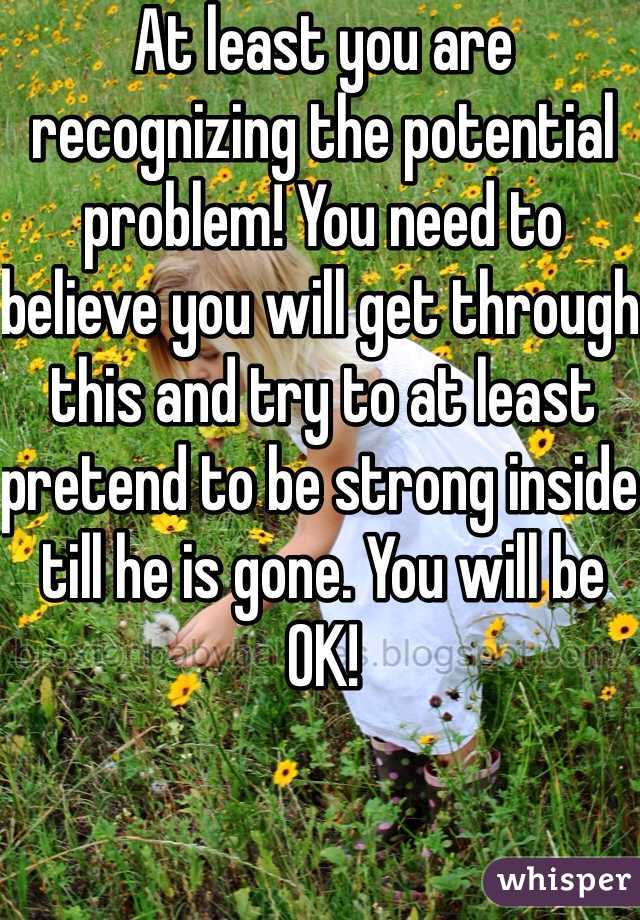 At least you are recognizing the potential problem! You need to believe you will get through this and try to at least pretend to be strong inside till he is gone. You will be OK!